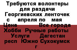 Требуются волонтеры для раздачи Георгиевских ленточек с 30 апреля по 9 мая. › Цена ­ 2 000 - Все города Хобби. Ручные работы » Услуги   . Дагестан респ.,Южно-Сухокумск г.